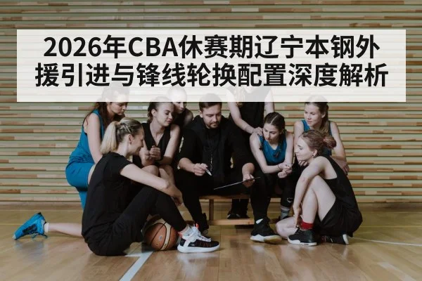 2026年CBA休赛期辽宁本钢外援引进与锋线轮换配置深度解析 | nine game
